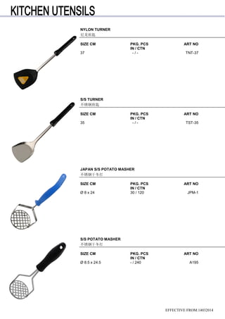 EFFECTIVE FROM:14032014
JAPAN S/S POTATO MASHER
不锈钢干冬打
SIZE CM PKG. PCS ART NO
IN / CTN
Ø 8 x 24 30 / 120 JPM-1
S/S POTATO MASHER
不锈钢干冬打
SIZE CM PKG. PCS ART NO
IN / CTN
Ø 8.5 x 24.5 - / 240 A195
NYLON TURNER
尼龙煎匙
SIZE CM PKG. PCS ART NO
IN / CTN
37 - / - TNT-37
S/S TURNER
不锈钢煎匙
SIZE CM PKG. PCS ART NO
IN / CTN
35 - / - TST-35
 