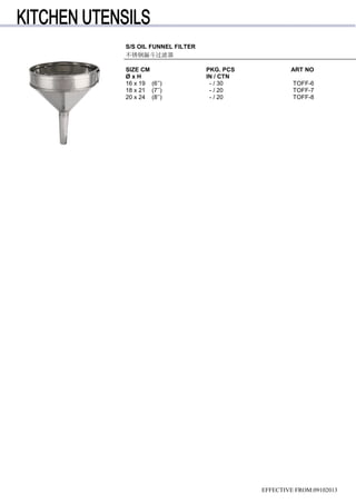 S/S OIL FUNNEL FILTER
不锈钢漏斗过滤器
SIZE CM PKG. PCS ART NO
Ø x H IN / CTN
16 x 19 (6’’) - / 30 TOFF-6
18 x 21 (7’’) - / 20 TOFF-7
20 x 24 (8’’) - / 20 TOFF-8
EFFECTIVE FROM:09102013
 