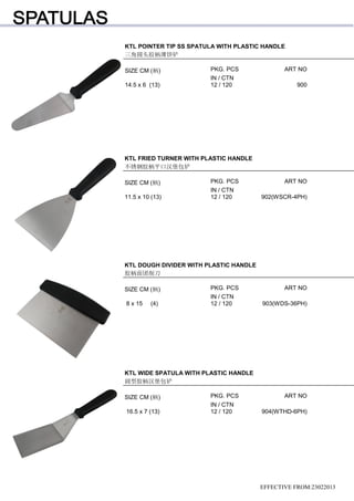 KTL POINTER TIP SS SPATULA WITH PLASTIC HANDLE
三角圆头胶柄薄饼铲
SIZE CM (柄) PKG. PCS ART NO
IN / CTN
14.5 x 6 (13) 12 / 120 900
EFFECTIVE FROM:23022013
KTL FRIED TURNER WITH PLASTIC HANDLE
不锈钢胶柄平口汉堡包铲
SIZE CM (柄) PKG. PCS ART NO
IN / CTN
11.5 x 10 (13) 12 / 120 902(WSCR-4PH)
KTL DOUGH DIVIDER WITH PLASTIC HANDLE
胶柄面团削刀
SIZE CM (柄) PKG. PCS ART NO
IN / CTN
8 x 15 (4) 12 / 120 903(WDS-36PH)
KTL WIDE SPATULA WITH PLASTIC HANDLE
阔型胶柄汉堡包铲
SIZE CM (柄) PKG. PCS ART NO
IN / CTN
16.5 x 7 (13) 12 / 120 904(WTHD-6PH)
 