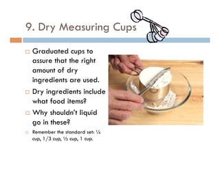 9. Dry Measuring Cups
¨  Graduated cups to
assure that the right
amount of dry
ingredients are used.
¨  Dry ingredients include
what food items?
¨  Why shouldn’t liquid
go in these?
¨  Remember the standard set: ¼
cup, 1/3 cup, ½ cup, 1 cup.
 