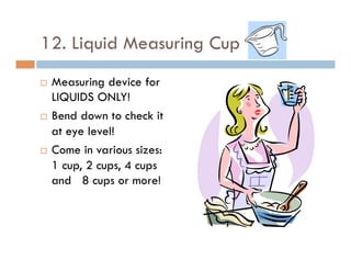 12. Liquid Measuring Cup
¨  Measuring device for
LIQUIDS ONLY!
¨  Bend down to check it
at eye level!
¨  Come in various sizes:
1 cup, 2 cups, 4 cups
and 8 cups or more!
 