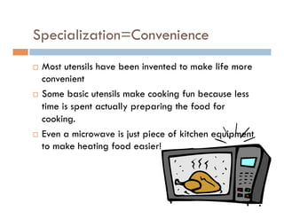 Specialization=Convenience
¨  Most utensils have been invented to make life more
convenient
¨  Some basic utensils make cooking fun because less
time is spent actually preparing the food for
cooking.
¨  Even a microwave is just piece of kitchen equipment
to make heating food easier!
 