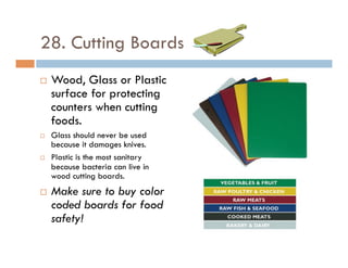 28. Cutting Boards
¨  Wood, Glass or Plastic
surface for protecting
counters when cutting
foods.
¨  Glass should never be used
because it damages knives.
¨  Plastic is the most sanitary
because bacteria can live in
wood cutting boards.
¨  Make sure to buy color
coded boards for food
safety!
 
