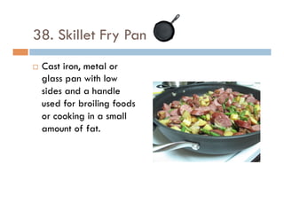 38. Skillet Fry Pan
¨  Cast iron, metal or
glass pan with low
sides and a handle
used for broiling foods
or cooking in a small
amount of fat.
 