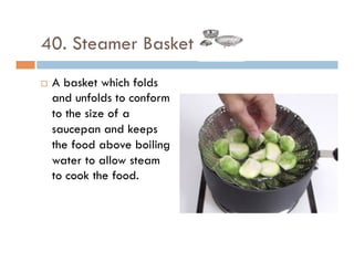 40. Steamer Basket
¨  A basket which folds
and unfolds to conform
to the size of a
saucepan and keeps
the food above boiling
water to allow steam
to cook the food.
 
