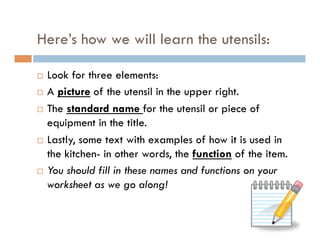 Here’s how we will learn the utensils:
¨  Look for three elements:
¨  A picture of the utensil in the upper right.
¨  The standard name for the utensil or piece of
equipment in the title.
¨  Lastly, some text with examples of how it is used in
the kitchen- in other words, the function of the item.
¨  You should fill in these names and functions on your
worksheet as we go along!
 