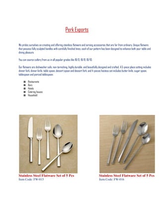Perk Exports
We prides ourselves on creating and offering stainless flatware and serving accessories that are far from ordinary. Unique flatware
that possess fully sculpted handles with carefully finished tines, each of our pattern has been designed to enhance both your table and
dining pleasure.
You can source cutlery from us in all popular grades like 18/0, 18/8, 18/10.
Our flatware are dishwasher safe, non-tarnishing, highly durable, and beautifully designed and crafted. A5-piece place setting includes
dinner fork, dinner knife, table spoon, dessertspoon and dessert fork; and 4-pieces hostess setincludes butter knife, sugar spoon,
tablespoon and pierced tablespoon.
Restaurants
Bars
Hotels
Catering houses
Household
Stainless Steel Flatware Set of 5 Pcs
Item Code: FW-015
Stainless Steel Flatware Set of 5 Pcs
Item Code: FW-016
 