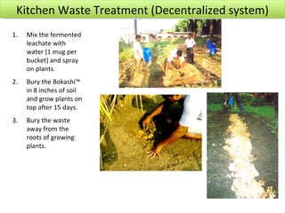 Kitchen Waste Treatment (Decentralized system)
1.   Mix the fermented
     leachate with
     water (1 mug per
     bucket) and spray
     on plants.
2.   Bury the Bokashi™
     in 8 inches of soil
     and grow plants on
     top after 15 days.
3.   Bury the waste
     away from the
     roots of growing
     plants.
 