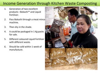 Income Generation through Kitchen Waste Composting
1.   Generation of two excellent
     products –Bokashi™ and Liquid
     Fertilizer.
2.   Pass Bokashi through a meat mince
     machine.
3.   Then dry in the shade.
4.   It could be packaged in 1 Kg packs
     for sale.
5.   Different coloured Liquid Fertilizer
     with different waste.
6.   Should be sold within 1 week of
     manufacture.
 