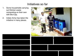 Initiatives so far
1.   Some households carrying
     out Kitchen waste
     composting on their own
     with Bio-Cap.
2.   Indian Army has taken the
     initiative in many places.




     14 Inf. Div., Dehradun.
                                  Military Training School, Bengal Engineer Group,
      414 FD Ambulance             AMC Centre & School,       Training Battalion,
          Dehradun.                       Lucknow                  Roorkee.
                                                         Command Hospital,
 18 JAT Regiment, Dehradun         11 GR, Lucknow
                                                             Pune.

S.H.O Amritsar Cantt, Amritsar     Command Hospital, Lucknow      NSG, Gurgaon
 