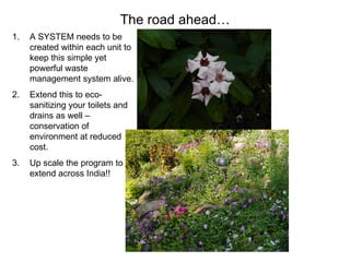 The road ahead…
1.   A SYSTEM needs to be
     created within each unit to
     keep this simple yet
     powerful waste
     management system alive.
2.   Extend this to eco-
     sanitizing your toilets and
     drains as well –
     conservation of
     environment at reduced
     cost.
3.   Up scale the program to
     extend across India!!
 