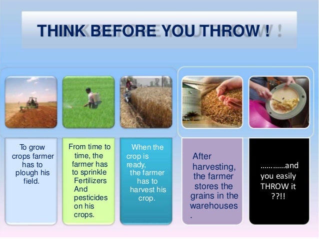 THINK BEFORE YOU THROW !
To grow
crops farmer
has to
plough his
field.
From time to
time, the
farmer has
to sprinkle
Fertilizers
And
pesticides
on his
crops.
When the
crop is
ready,
the farmer
has to
harvest his
crop.
After
harvesting,
the farmer
stores the
grains in the
warehouses
.
…………and
you easily
THROW it
??!!
 