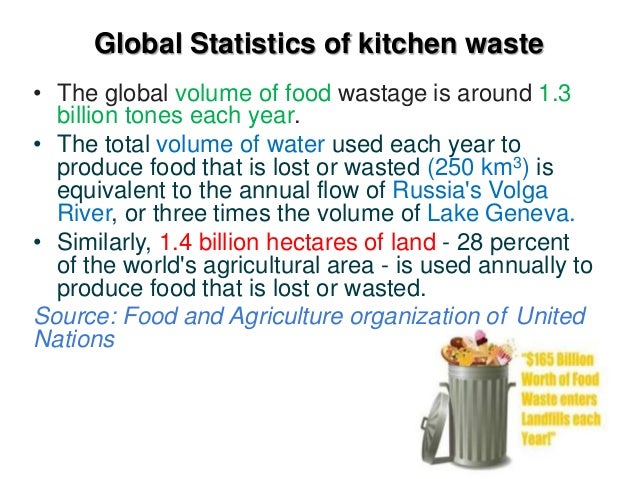 Global Statistics of kitchen waste
• The global volume of food wastage is around 1.3
billion tones each year.
• The total volume of water used each year to
produce food that is lost or wasted (250 km3) is
equivalent to the annual flow of Russia's Volga
River, or three times the volume of Lake Geneva.
• Similarly, 1.4 billion hectares of land - 28 percent
of the world's agricultural area - is used annually to
produce food that is lost or wasted.
Source: Food and Agriculture organization of United
Nations
 