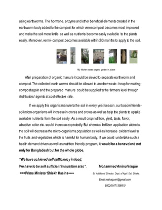 using earthworms.The hormone,enzyme and other beneficial elements created in the
earthworm bodyadded to the compostfor which vermicompostbecomes most improved
and make the soil more fertile as well as nutrients become easilyavailable to the plants
easily. Moreover,vermi- compostbecomes available within 2/3 months to apply to the soil.
My kitchen wastes organic garden in picture
After preparation of organic manure it could be sieved to separate earthworm and
compost.The collected earth worms should be allowed to another waste- heap for making
compostagain and the prepared manure could be supplied to the farmers level through
distributors/ agents at costeffective rate.
If we apply this organic manure to the soil in every year/season,ourbosom friends-
soil micro-organisms will increase in crores and crores as well as help the plants to uptake
available nutrients from the soil easily. As a result crop nutrition, yield, taste, flavor,
attractive color etc. would increase expectedly.But chemicalfertilizer application alone to
the soil will decrease the micro-organisms population as well as increase oxidantlevel to
the fruits and vegetables which is harmful for human body. If we could undertake such a
health demand driven as well as nutrition friendly program,it would be a benevolent not
only for Bangladeshbutfor the whole globe.
“We have achieved selfsufficiency in food,
We have to be selfsufficientin nutrition also”. MohammedAminul Haque
===Prime Minister Shiekh Hasina==== Ex Additional Director, Dept. of Agril. Ext. Dhaka.
Email:mahaque4@gmail.com
880201671398810
 