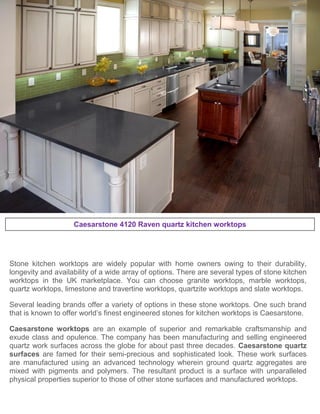 Caesarstone 4120 Raven quartz kitchen worktops
Stone kitchen worktops are widely popular with home owners owing to their durability,
longevity and availability of a wide array of options. There are several types of stone kitchen
worktops in the UK marketplace. You can choose granite worktops, marble worktops,
quartz worktops, limestone and travertine worktops, quartzite worktops and slate worktops.
Several leading brands offer a variety of options in these stone worktops. One such brand
that is known to offer world’s finest engineered stones for kitchen worktops is Caesarstone.
Caesarstone worktops are an example of superior and remarkable craftsmanship and
exude class and opulence. The company has been manufacturing and selling engineered
quartz work surfaces across the globe for about past three decades. Caesarstone quartz
surfaces are famed for their semi-precious and sophisticated look. These work surfaces
are manufactured using an advanced technology wherein ground quartz aggregates are
mixed with pigments and polymers. The resultant product is a surface with unparalleled
physical properties superior to those of other stone surfaces and manufactured worktops.
 