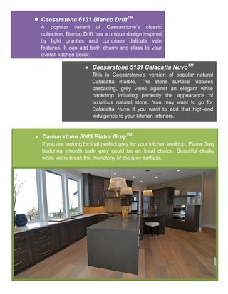  Caesarstone 6131 Bianco DriftTM
A popular variant of Caesarstone’s classic
collection, Bianco Drift has a unique design inspired
by light granites and combines delicate vein
features. It can add both charm and class to your
overall kitchen décor.
 Caesarstone 5131 Calacatta NuvoTM
This is Caesarstone’s version of popular natural
Calacatta marble. The stone surface features
cascading, grey veins against an elegant white
backdrop imitating perfectly the appearance of
luxurious natural stone. You may want to go for
Calacatta Nuvo if you want to add that high-end
indulgence to your kitchen interiors.
 Caesarstone 5003 Piatra GreyTM
If you are looking for that perfect grey for your kitchen worktop, Piatra Grey
featuring smooth slate grey could be an ideal choice. Beautiful chalky
white veins break the monotony of the grey surface.
 