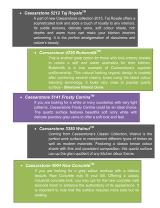  Caesarstone 5212 Taj RoyaleTM
A part of new Caesarstone collection 2015, Taj Royale offers a
sophisticated look and adds a touch of royalty to any interiors.
Its subtle textures, delicate veins, soft colour shade, rich
depths and warm hues can make your kitchen interiors
welcoming. It is the perfect amalgamation of classiness and
nature’s beauty.
 Caesarstone 4220 ButtermilkTM
This is another great option for those who love creamy shades
to create a soft and warm aesthetics for their kitchen.
Buttermilk is a true example of Caesarstone’s superior
craftsmanship. This natural looking organic design is created
after combining several creamy tones using the latest colour
blending technology. It looks very close to popular quartz
surface - Silestone Blanco Dune.
 Caesarstone 5141 Frosty CarrinaTM
If you are looking for a white or ivory countertop with very light
patterns, Caesarstone Frosty Carrina could be an ideal choice.
The quartz surface features beautiful soft ivory white with
delicate powdery grey veins to offer a soft look and feel.
 Caesarstone 3350 WalnutTM
Coming from Caesarstone’s Classic Collection, Walnut is the
perfect work surface to complement different types of timber as
well as modern materials. Featuring a classic brown colour
shade with fine and consistent composition, this quartz surface
can up the glam quotient of any kitchen décor theme.
 Caesarstone 4004 Raw ConcreteTM
If you are looking for a grey colour worktop with a distinct
texture, Raw Concrete may fit your bill. Offering a classic
industrial concrete look, you may opt for the new concrete matt
textured finish to enhance the authenticity of its appearance. It
is important to note that the surface requires more care but no
sealing.
 