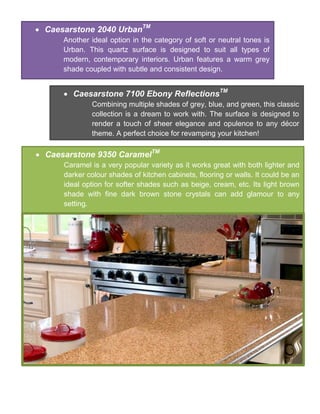  Caesarstone 2040 UrbanTM
Another ideal option in the category of soft or neutral tones is
Urban. This quartz surface is designed to suit all types of
modern, contemporary interiors. Urban features a warm grey
shade coupled with subtle and consistent design.
 Caesarstone 7100 Ebony ReflectionsTM
Combining multiple shades of grey, blue, and green, this classic
collection is a dream to work with. The surface is designed to
render a touch of sheer elegance and opulence to any décor
theme. A perfect choice for revamping your kitchen!
 Caesarstone 9350 CaramelTM
Caramel is a very popular variety as it works great with both lighter and
darker colour shades of kitchen cabinets, flooring or walls. It could be an
ideal option for softer shades such as beige, cream, etc. Its light brown
shade with fine dark brown stone crystals can add glamour to any
setting.
 