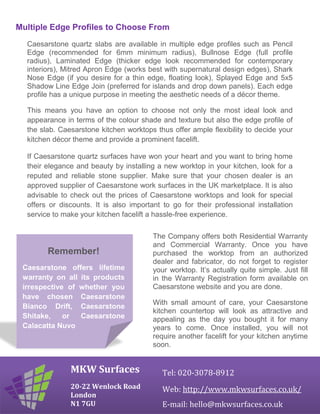 Multiple Edge Profiles to Choose From
Caesarstone quartz slabs are available in multiple edge profiles such as Pencil
Edge (recommended for 6mm minimum radius), Bullnose Edge (full profile
radius), Laminated Edge (thicker edge look recommended for contemporary
interiors), Mitred Apron Edge (works best with supernatural design edges), Shark
Nose Edge (if you desire for a thin edge, floating look), Splayed Edge and 5x5
Shadow Line Edge Join (preferred for islands and drop down panels). Each edge
profile has a unique purpose in meeting the aesthetic needs of a décor theme.
This means you have an option to choose not only the most ideal look and
appearance in terms of the colour shade and texture but also the edge profile of
the slab. Caesarstone kitchen worktops thus offer ample flexibility to decide your
kitchen décor theme and provide a prominent facelift.
If Caesarstone quartz surfaces have won your heart and you want to bring home
their elegance and beauty by installing a new worktop in your kitchen, look for a
reputed and reliable stone supplier. Make sure that your chosen dealer is an
approved supplier of Caesarstone work surfaces in the UK marketplace. It is also
advisable to check out the prices of Caesarstone worktops and look for special
offers or discounts. It is also important to go for their professional installation
service to make your kitchen facelift a hassle-free experience.
MKW Surfaces
20-22 Wenlock Road
London
N1 7GU
Tel: 020-3078-8912
Web: http://www.mkwsurfaces.co.uk/
E-mail: hello@mkwsurfaces.co.uk
The Company offers both Residential Warranty
and Commercial Warranty. Once you have
purchased the worktop from an authorized
dealer and fabricator, do not forget to register
your worktop. It’s actually quite simple. Just fill
in the Warranty Registration form available on
Caesarstone website and you are done.
With small amount of care, your Caesarstone
kitchen countertop will look as attractive and
appealing as the day you bought it for many
years to come. Once installed, you will not
require another facelift for your kitchen anytime
soon.
Remember!
Caesarstone offers lifetime
warranty on all its products
irrespective of whether you
have chosen Caesarstone
Bianco Drift, Caesarstone
Shitake, or Caesarstone
Calacatta Nuvo
 
