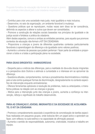 Proposta formativa de educação não-formal de crianças e jovens
     num contexto intercultural para uma cidadania responsável



     - Contribui para criar uma sociedade mais justa, mais igualitária e mais inclusiva;
     - Desenvolve, no seio da organização, um ambiente favorável à mudança;
     - Questiona práticas que se reproduzem, muitas vezes sem disso se ter consciência,
     definindo os aspectos a alterar e outros que devem ser consolidados;
     - Promove a construção de relações sociais baseadas nos princípios de igualdade e de
     justiça social e fortalece a prática da cidadania.
     Além destes aspectos, comuns a ambas as entidades parceiras, para aquela que promove
     contextos de educação não-formal o KIT DA CIDADANIA:
     - Proporciona a crianças e jovens de diferentes quadrantes contextos particularmente
     favoráveis à aprendizagem da diferença e da igualdade como valores positivos;
     - Aumenta o universo de pessoas que podem pertencer / fazer parte da entidade e propor-
     cionar a todos e a todas a participação plena na sociedade;


     PARA OS/AS DIRIGENTES / ANIMADORES/AS

     - Desperta para a vivência das diferenças, para a realidade do dia-a-dia dos/as imigrantes
     e a perspectiva do/a Outro/a e estimula a curiosidade e o interesse em se aproximar da
     diferença;
     - Questiona atitudes, comportamentos, normas e procedimentos discriminatórios e mobiliza
     para a luta contra quaisquer formas de discriminação, designadamente no contexto especí-
     fico de intervenção enquanto animadores/as;
     - Oferece ferramentas aplicáveis à resolução de problemas, reais ou antecipados, e trans-
     forma práticas na relação com as crianças e grupos;
     - Motiva para a intervenção junto das crianças e jovens, aumenta a confiança na inter-
     venção, reforça o significado do trabalho desenvolvido.


     PARA AS CRIANÇAS E JOVENS, IMIGRANTES E DA SOCIEDADE DE ACOLHIMEN-
     TO, O KIT DA CIDADANIA

     - Promove o empoderamento associado à experiência de concretização de tarefas especí-
     ficas realizadas em pequenos grupos, onde todos/as têm um papel activo e aprendem ao
     fazer, com reflexos na auto-estima e na capacidade de afirmação pessoal;
     - Aumenta o sentido de responsabilidade, autonomia, criatividade, iniciativa e trabalho em
     equipa;

10
 