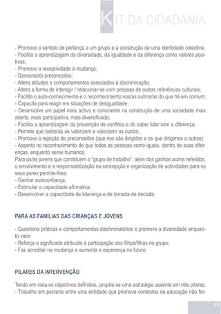 K IT DA CIDADANIA
- Promove o sentido de pertença a um grupo e a construção de uma identidade colectiva;
- Facilita a aprendizagem da diversidade, da igualdade e da diferença como valores posi-
tivos;
- Promove a receptividade à mudança;
- Desconstrói preconceitos;
- Altera atitudes e comportamentos associados à discriminação;
- Altera a forma de interagir / relacionar-se com pessoas de outras referências culturais;
- Facilita o auto-conhecimento e o reconhecimento nos/as outros/as do que há em comum;
- Capacita para reagir em situações de desigualdade;
- Desenvolve um papel mais activo e consciente na construção de uma sociedade mais
aberta, mais participativa, mais diversificada;
- Facilita a aprendizagem da prevenção de conflitos e do saber lidar com a diferença;
- Permite que todos/as se valorizem e valorizem os outros;
- Promove a rejeição de preconceitos (que nos são dirigidos e os que dirigimos a outros);
- Assenta no reconhecimento de que todas as pessoas como iguais, dentro de suas difer-
enças, enquanto seres humanos.
Para os/as jovens que constituem o “grupo de trabalho”, além dos ganhos acima referidos,
o envolvimento e a responsabilização na concepção e organização de actividades para os
seus pares permite-lhes:
- Ganhar autoconfiança;
- Estimular a capacidade afirmativa;
- Desenvolver a capacidade de liderança e de tomada de decisão.


PARA AS FAMÍLIAS DAS CRIANÇAS E JOVENS

- Questiona práticas e comportamentos discriminatórios e promove a diversidade enquan-
to valor
- Reforça o significado atribuído à participação dos filhos/filhas no grupo;
- Faz acreditar na mudança e aumenta a esperança no futuro:


PILARES DA INTERVENÇÃO

Tendo em vista os objectivos definidos, propõe-se uma estratégia assente em três pilares:
- Trabalho em parceria entre uma entidade que promove contextos de educação não for-

                                                                                             11
 