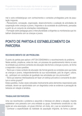 Proposta formativa de educação não-formal de crianças e jovens
     num contexto intercultural para uma cidadania responsável



     mal e outra entidade/grupo com conhecimentos e contactos privilegiados junto da popu-
     lação imigrante;
     - Planeamento, concepção, organização, desenvolvimento e avaliação de actividades de
     cooperação entre crianças e jovens, imigrantes e da sociedade de acolhimento, pensadas
     a partir de um conjunto de orientações metodológicas;
     - Formação sobre pedagogia para a interculturalidade a dirigentes ou monitores/as que tra-
     balham directamente com as crianças e jovens.



     PONTO DE PARTIDA E ESTABELECIMENTO DA
     PARCERIA

     RECONHECIMENTO DE UM PROBLEMA

     O ponto de partida para aplicar o KIT DA CIDADANIA é o reconhecimento do problema.
     Neste sentido, propõe-se, antes de mais, um processo de questionamento interno no seio
     na entidade que promove contextos de educação não-formal a crianças e jovens, de forma
     a responder a duas questões:
     - “Será que o nosso contexto de educação não formal garante as condições para que todas
     as crianças e jovens, independentemente da sua nacionalidade, país de origem, cultura,
     etc., participem em condições de igualdade nas actividades por nós promovidas?”
     - “Será que estamos interessados/as em fazer um esforço pró-activo e consciente de aber-
     tura a outros grupos?”
     Estas questões, muitas vezes colocadas intuitivamente pelos elementos responsáveis pela
     entidade, devem ser aprofundada com um diagnóstico onde se evidencie a percepção de
     todos/as em relação à temática.


     TRABALHAR EM PARCERIA

     Uma vez reconhecido o problema e assumido o interesse em alterar a situação, importa
     estabelecer uma pareceria com uma entidade ou grupo, formalmente constituído ou não
     (pode ser uma associação, um grupo informal, um clube, etc.), que se caracterize por:
     - Conhecer a especificidade da realidade da população imigrante, de forma a planear
12
 