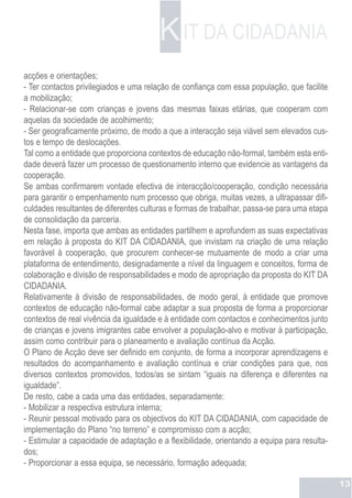 K IT DA CIDADANIA
acções e orientações;
- Ter contactos privilegiados e uma relação de confiança com essa população, que facilite
a mobilização;
- Relacionar-se com crianças e jovens das mesmas faixas etárias, que cooperam com
aquelas da sociedade de acolhimento;
- Ser geograficamente próximo, de modo a que a interacção seja viável sem elevados cus-
tos e tempo de deslocações.
Tal como a entidade que proporciona contextos de educação não-formal, também esta enti-
dade deverá fazer um processo de questionamento interno que evidencie as vantagens da
cooperação.
Se ambas confirmarem vontade efectiva de interacção/cooperação, condição necessária
para garantir o empenhamento num processo que obriga, muitas vezes, a ultrapassar difi-
culdades resultantes de diferentes culturas e formas de trabalhar, passa-se para uma etapa
de consolidação da parceria.
Nesta fase, importa que ambas as entidades partilhem e aprofundem as suas expectativas
em relação à proposta do KIT DA CIDADANIA, que invistam na criação de uma relação
favorável à cooperação, que procurem conhecer-se mutuamente de modo a criar uma
plataforma de entendimento, designadamente a nível da linguagem e conceitos, forma de
colaboração e divisão de responsabilidades e modo de apropriação da proposta do KIT DA
CIDADANIA.
Relativamente à divisão de responsabilidades, de modo geral, à entidade que promove
contextos de educação não-formal cabe adaptar a sua proposta de forma a proporcionar
contextos de real vivência da igualdade e à entidade com contactos e conhecimentos junto
de crianças e jovens imigrantes cabe envolver a população-alvo e motivar à participação,
assim como contribuir para o planeamento e avaliação contínua da Acção.
O Plano de Acção deve ser definido em conjunto, de forma a incorporar aprendizagens e
resultados do acompanhamento e avaliação contínua e criar condições para que, nos
diversos contextos promovidos, todos/as se sintam “iguais na diferença e diferentes na
igualdade”.
De resto, cabe a cada uma das entidades, separadamente:
- Mobilizar a respectiva estrutura interna;
- Reunir pessoal motivado para os objectivos do KIT DA CIDADANIA, com capacidade de
implementação do Plano “no terreno” e compromisso com a acção;
- Estimular a capacidade de adaptação e a flexibilidade, orientando a equipa para resulta-
dos;
- Proporcionar a essa equipa, se necessário, formação adequada;

                                                                                             13
 