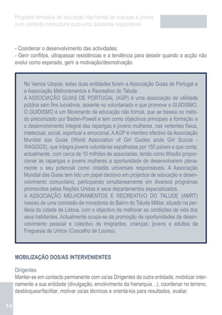 Proposta formativa de educação não-formal de crianças e jovens
     num contexto intercultural para uma cidadania responsável



     - Coordenar o desenvolvimento das actividades;
     - Gerir conflitos, ultrapassar resistências e a tendência para desistir quando a acção não
     evolui como esperado, gerir a motivação/desmotivação.


         No Vamos Utopiar, estas duas entidades foram a Associação Guias de Portugal e
         a Associação Melhoramentos e Recreativo do Talude.
         A ASSOCIAÇÃO GUIAS DE PORTUGAL (AGP) é uma associação de utilidade
         pública sem fins lucrativos, assente no voluntariado e que promove o GUIDISMO.
         O GUIDISMO é um Movimento de educação não formal, que se baseia no méto-
         do preconizado por Baden-Powell e tem como objectivos principais a formação e
         o desenvolvimento integral das raparigas e jovens mulheres, nas vertentes física,
         intelectual, social, espiritual e emocional. A AGP é membro efectivo da Associação
         Mundial das Guias (World Association of Girl Guides anda Girl Scouts -
         WAGGGS), que integra jovens voluntárias espalhadas por 150 países e que conta,
         actualmente, com cerca de 10 milhões de associadas, tendo como Missão propor-
         cionar às raparigas e jovens mulheres a oportunidade de desenvolverem plena-
         mente o seu potencial como cidadãs universais responsáveis. A Associação
         Mundial das Guias tem tido um papel decisivo em projectos de educação e desen-
         volvimento comunitário, participando simultaneamente em diversos programas
         promovidos pelas Nações Unidas e seus departamentos especializados.
         A ASSOCIAÇÃO MELHORAMENTOS E RECREATIVO DO TALUDE (AMRT)
         nasceu de uma comissão de moradores do Bairro do Talude Militar, situado na per-
         iferia da cidade de Lisboa, com o objectivo de melhorar as condições de vida dos
         seus habitantes. Actualmente ocupa-se da promoção de oportunidades de desen-
         volvimento pessoal e colectivo de imigrantes, crianças, jovens e adultos da
         Freguesia de Unhos (Concelho de Loures).



     MOBILIZAÇÃO DOS/AS INTERVENIENTES

     Dirigentes
     Manter-se em contacto permanente com os/as Dirigentes da outra entidade, mobilizar inter-
     namente a sua entidade (divulgação, envolvimento da hierarquia…), coordenar no terreno,
     desbloquear/facilitar, motivar os/as técnicos e orientá-los para resultados, avaliar.

14
 