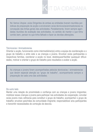 K IT DA CIDADANIA
    No Vamos Utopiar, os/as Dirigentes de ambas as entidades tiveram reuniões per-
    iódicas de preparação da acção e envolveram os/as técnicos/as/animadores/as na
    concepção das linhas gerais das actividades. Paralelamente, foram sempre agen-
    dadas reuniões de avaliação das actividades, no sentido de manter o que tinha
    corrido bem, pensar no que tinha falhado e fazer as devidas alterações.




Técnicos/as / Animadores/as
Orientar a acção, funcionando como intermediária/o(s) entre a equipa de coordenação e o
grupo de trabalho e entre este e as crianças e jovens. Envolver os/as participantes e
respectivas famílias, coordenar a acção no local, desbloquear/facilitar quaisquer dificul-
dades, motivar e orientar o grupo de trabalho para resultados e avaliar a acção.



    As crianças e jovens foram acompanhadas pelos/as técnicos/as / animadores/as
    que deram especial atenção ao “grupo de trabalho”, acompanhando sempre a
    preparação de cada uma das actividades.




Do outro lado
Manter uma relação de proximidade e confiança com as crianças e jovens imigrantes;
mobilizar essas crianças e jovens para participar nas actividades de cooperação; convidar
os/as jovens mais velhos/as para constituir o grupo de trabalho; acompanhar o grupo de
trabalho; envolver pais/mães da comunidade imigrante; responsabilizar a/os participantes
e transmitir necessidades de correcção de desvios.




                                                                                             15
 