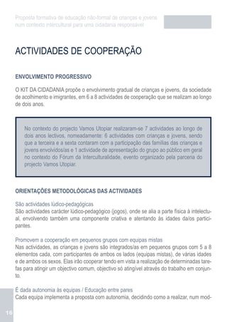 Proposta formativa de educação não-formal de crianças e jovens
     num contexto intercultural para uma cidadania responsável



     ACTIVIDADES DE COOPERAÇÃO

     ENVOLVIMENTO PROGRESSIVO

     O KIT DA CIDADANIA propõe o envolvimento gradual de crianças e jovens, da sociedade
     de acolhimento e imigrantes, em 6 a 8 actividades de cooperação que se realizam ao longo
     de dois anos.



         No contexto do projecto Vamos Utopiar realizaram-se 7 actividades ao longo de
         dois anos lectivos, nomeadamente: 6 actividades com crianças e jovens, sendo
         que a terceira e a sexta contaram com a participação das famílias das crianças e
         jovens envolvidos/as e 1 actividade de apresentação do grupo ao público em geral
         no contexto do Fórum da Interculturalidade, evento organizado pela parceria do
         projecto Vamos Utopiar.



     ORIENTAÇÕES METODOLÓGICAS DAS ACTIVIDADES

     São actividades lúdico-pedagógicas
     São actividades carácter lúdico-pedagógico (jogos), onde se alia a parte física à intelectu-
     al, envolvendo também uma componente criativa e atentando às idades da/os partici-
     pantes.

     Promovem a cooperação em pequenos grupos com equipas mistas
     Nas actividades, as crianças e jovens são integrados/as em pequenos grupos com 5 a 8
     elementos cada, com participantes de ambos os lados (equipas mistas), de várias idades
     e de ambos os sexos. Elas irão cooperar tendo em vista a realização de determinadas tare-
     fas para atingir um objectivo comum, objectivo só atingível através do trabalho em conjun-
     to.

     É dada autonomia às equipas / Educação entre pares
     Cada equipa implementa a proposta com autonomia, decidindo como a realizar, num mod-

16
 