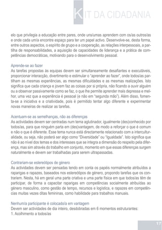 K IT DA CIDADANIA
elo que privilegia a educação entre pares, onde uns/umas aprendem com os/as outros/as
e onde cada um/a encontre espaço para ter um papel activo. Desenvolve-se, desta forma,
entre outros aspectos, o espírito de grupo e a cooperação, as relações interpessoais, a par-
tilha de responsabilidades, a aquisição de capacidades de liderança e a prática de com-
petências democráticas, motivando para o desenvolvimento pessoal.

Aprende-se ao fazer
As tarefas propostas às equipas devem ser simultaneamente desafiantes e executáveis,
proporcionar interacção, divertimento e estimular o “aprender ao fazer”, onde todos/as par-
tilham as mesmas experiências, as mesmas dificuldades e as mesmas realizações. Isto
significa que cada criança e jovem faz as coisas por si própria, não ficando a ouvir alguém
ou a observar passivamente como se faz, o que lhe permite aprender mais depressa e mel-
hor, uma vez que a experiência é pessoal (e não em “segunda mão”). Além disso, fomen-
ta-se a iniciativa e a criatividade, pois é permitido tentar algo diferente e experimentar
novas maneiras de realizar as tarefas.

Acentuam-se as semelhanças, não as diferenças
As actividades devem ser centradas num tema aglutinador, igualmente (des)conhecido por
todos/as, para que ninguém parta em (des)vantagem, de modo a reforçar o que é comum
e não o que é diferente. Esse tema nunca está directamente relacionado com a intercultur-
alidade, ou seja, não poderá ser algo como “Diversidade” ou “Igualdade”. Isto significa que
não é ao nível dos temas e dos interesses que se integra a dimensão do respeito pela difer-
ença, mas sim através do trabalho em conjunto, momento em que essas diferenças surgem
naturalmente e devem ser trabalhadas para serem ultrapassadas.

Contrariam-se estereótipos de género
As actividades devem ser pensadas tendo em conta os papéis normalmente atribuídos a
raparigas e rapazes, baseados nos estereótipos de género, propondo tarefas que os con-
trariem. Nesta, há em geral uma parte criativa e uma parte física em que todos/as têm de
participar, de forma a capacitar raparigas em competências socialmente atribuídas ao
género masculino, como gestão de tempo, recursos e logística, e rapazes em competên-
cias muitas vezes ditas femininas, como habilidade para trabalhos manuais.

Nenhum/a participante é colocado/a em vantagem
Devem ser actividades de dia inteiro, desdobradas em 6 momentos estruturantes:
1. Acolhimento a todos/as

                                                                                               17
 