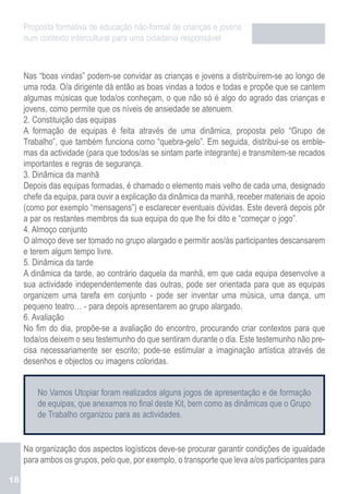 Proposta formativa de educação não-formal de crianças e jovens
     num contexto intercultural para uma cidadania responsável



     Nas “boas vindas” podem-se convidar as crianças e jovens a distribuírem-se ao longo de
     uma roda. O/a dirigente dá então as boas vindas a todos e todas e propõe que se cantem
     algumas músicas que toda/os conheçam, o que não só é algo do agrado das crianças e
     jovens, como permite que os níveis de ansiedade se atenuem.
     2. Constituição das equipas
     A formação de equipas é feita através de uma dinâmica, proposta pelo “Grupo de
     Trabalho”, que também funciona como “quebra-gelo”. Em seguida, distribui-se os emble-
     mas da actividade (para que todos/as se sintam parte integrante) e transmitem-se recados
     importantes e regras de segurança.
     3. Dinâmica da manhã
     Depois das equipas formadas, é chamado o elemento mais velho de cada uma, designado
     chefe da equipa, para ouvir a explicação da dinâmica da manhã, receber materiais de apoio
     (como por exemplo “mensagens”) e esclarecer eventuais dúvidas. Este deverá depois pôr
     a par os restantes membros da sua equipa do que lhe foi dito e “começar o jogo”.
     4. Almoço conjunto
     O almoço deve ser tomado no grupo alargado e permitir aos/às participantes descansarem
     e terem algum tempo livre.
     5. Dinâmica da tarde
     A dinâmica da tarde, ao contrário daquela da manhã, em que cada equipa desenvolve a
     sua actividade independentemente das outras, pode ser orientada para que as equipas
     organizem uma tarefa em conjunto - pode ser inventar uma música, uma dança, um
     pequeno teatro… - para depois apresentarem ao grupo alargado.
     6. Avaliação
     No fim do dia, propõe-se a avaliação do encontro, procurando criar contextos para que
     toda/os deixem o seu testemunho do que sentiram durante o dia. Este testemunho não pre-
     cisa necessariamente ser escrito; pode-se estimular a imaginação artística através de
     desenhos e objectos ou imagens coloridas.


         No Vamos Utopiar foram realizados alguns jogos de apresentação e de formação
         de equipas, que anexamos no final deste Kit, bem como as dinâmicas que o Grupo
         de Trabalho organizou para as actividades.


     Na organização dos aspectos logísticos deve-se procurar garantir condições de igualdade
     para ambos os grupos, pelo que, por exemplo, o transporte que leva a/os participantes para

18
 