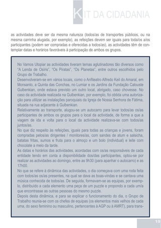 K IT DA CIDADANIA
as actividades deve ser da mesma natureza (todos/as de transportes públicos, ou na
mesma carrinha alugada, por exemplo), as refeições devem ser iguais para toda/os a/os
participantes (podem ser compradas e oferecidas a todos/as), as actividades têm de con-
templar datas e horários favoráveis à participação de ambos os grupos.


    No Vamos Utopiar as actividades tiveram temas aglutinadores tão diversos como
    “A Lenda de Osíris”, “Os Piratas”, “Os Planetas”, entre outros escolhidos pelo
    Grupo de Trabalho.
    Desenvolveram-se em vários locais, como o Anfiteatro Alfredo Keil do Amaral, em
    Monsanto, a Quinta das Conchas, no Lumiar e os Jardins da Fundação Calouste
    Gulbenkian, onde estava previsto um outro local, abrigado, caso chovesse. No
    caso da actividade realizada na Gulbenkian, por exemplo, foi obtida uma autoriza-
    ção para utilizar as instalações paroquiais da Igreja de Nossa Senhora de Fátima,
    situada na rua adjacente à Gulbenkian.
    Relativamente ao transporte, alugou-se um autocarro para levar todos/as os/as
    participantes de ambos os grupos para o local da actividade, de forma a que a
    viagem de ida e volta para o local da actividade realizava-se com todos/as
    juntos/as.
    No que diz respeito às refeições, iguais para todas as crianças e jovens, foram
    compradas pelos/as dirigentes / monitores/as, com sandes de atum e salsicha,
    batatas fritas, sumos e fruta para o almoço e um bolo (individual) e leite com
    chocolate a meio da tarde.
    As datas e horários das actividades, acordadas com os/as responsáveis de cada
    entidade tendo em conta a disponibilidade dos/das participantes, optou-se por
    realizar as actividades ao domingo, entre as 9h30 (para apanhar o autocarro) e as
    17h00.
    No que se refere à dinâmica das actividades, o dia começava com uma roda feita
    com todos/as os/as presentes, na qual se dava as boas-vindas e se cantava uma
    música conhecida de todos/as. De seguida, formavam-se as equipas, por exemp-
    lo, distribuído a cada elemento uma peça de um puzzle e propondo a cada um/a
    que encontrasse as outras pessoas do mesmo puzzle.
    Depois desta dinâmica, e para se explicar o funcionamento do dia, o Grupo de
    Trabalho reunia-se com os chefes de equipas (os elementos mais velhos de cada
    uma, do sexo feminino ou masculino, pertencentes à AGP ou à AMRT), para trans-


                                                                                          19
 