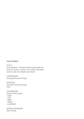 FICHA TÉCNICA

TÍTULO
Kit da Cidadania – Proposta formativa de educação não-
formal de crianças e jovens num contexto intercultural
tendo em vista uma cidadania responsável

COORDENAÇÃO
Associação Guias de Portugal

REDACÇÃO
Associação Guias de Portugal
Graal

COLABORAÇÃO
Parceria Vamos Utopiar:
• ACIDI
• AGP
• AMRT
• GRAAL
• LUSOTEMP

DESIGN E PAGINAÇÃO
Keep it Simple
 