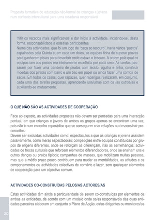 Proposta formativa de educação não-formal de crianças e jovens
     num contexto intercultural para uma cidadania responsável




         mitir os recados mais significativos e dar início à actividade, incutindo-se, desta
         forma, responsabilidade a estes/as participantes.
         Numa das actividades, que foi um jogo de “caça ao tesouro”, havia vários “postos”
         espalhados pela Quinta e, em cada um deles, as equipas tinha de superar provas
         para ganharem pistas para descobrir onde estava o tesouro. A ordem pela qual as
         equipas iam aos postos era inteiramente escolhida por cada uma. As tarefas pas-
         saram por fazer uma bandeira de piratas com tecido, agulha e linha, construir
         moedas dos piratas com barro e um baú em papel ou ainda fazer uma corrida de
         sacos. Em todos os casos, quer rapazes, quer raparigas realizaram, em conjunto,
         cada uma das tarefas propostas, aprendendo uns/umas com os /as outros/as e
         auxiliando-se mutuamente.



     O QUE NÃO SÃO AS ACTIVIDADES DE COOPERAÇÃO

     Face ao exposto, as actividades propostas não devem ser pensadas para uma interacção
     pontual, em que crianças e jovens de ambos os grupos apenas se encontram uma vez,
     pois não é num encontro esporádico que se conseguem criar relações ou desconstruir pre-
     conceitos.
     Devem ser excluídas actividades como: espectáculos a que as crianças e jovens assistem
     passivamente, como meras espectadoras; competições entre equipas constituídas por gru-
     pos de origens diferentes, onde se reforçam as diferençam, não as semelhanças; activi-
     dades de trocas culturais que reforcem elementos diferenciadores, onde se ensinam uns e
     outros danças ou pratos típicos; campanhas de massas, que mobilizam muitas pessoas,
     mas que a médio prazo pouco contribuem para mudar as mentalidades, as atitudes e os
     comportamentos ou actividades colectivas de convívio e lazer, sem quaisquer elementos
     de cooperação para um objectivo comum.


     ACTIVIDADES CO-CONSTRUÍDAS PELOS/AS ACTORES/AS

     Estas actividades têm ainda a particularidade de serem co-construídas por elementos de
     ambas as entidades, de acordo com um modelo onde os/as responsáveis das duas enti-
     dades parceiras elaboram em conjunto o Plano de Acção, os/as dirigentes ou monitores/as

20
 