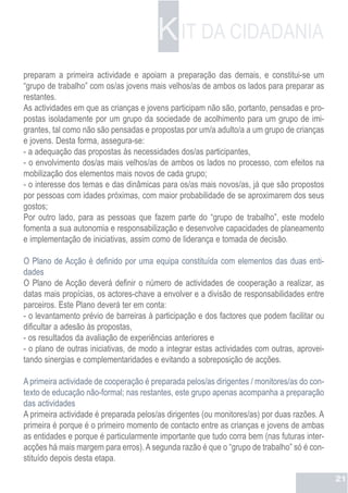 K IT DA CIDADANIA
preparam a primeira actividade e apoiam a preparação das demais, e constitui-se um
“grupo de trabalho” com os/as jovens mais velhos/as de ambos os lados para preparar as
restantes.
As actividades em que as crianças e jovens participam não são, portanto, pensadas e pro-
postas isoladamente por um grupo da sociedade de acolhimento para um grupo de imi-
grantes, tal como não são pensadas e propostas por um/a adulto/a a um grupo de crianças
e jovens. Desta forma, assegura-se:
- a adequação das propostas às necessidades dos/as participantes,
- o envolvimento dos/as mais velhos/as de ambos os lados no processo, com efeitos na
mobilização dos elementos mais novos de cada grupo;
- o interesse dos temas e das dinâmicas para os/as mais novos/as, já que são propostos
por pessoas com idades próximas, com maior probabilidade de se aproximarem dos seus
gostos;
Por outro lado, para as pessoas que fazem parte do “grupo de trabalho”, este modelo
fomenta a sua autonomia e responsabilização e desenvolve capacidades de planeamento
e implementação de iniciativas, assim como de liderança e tomada de decisão.

O Plano de Acção é definido por uma equipa constituída com elementos das duas enti-
dades
O Plano de Acção deverá definir o número de actividades de cooperação a realizar, as
datas mais propícias, os actores-chave a envolver e a divisão de responsabilidades entre
parceiros. Este Plano deverá ter em conta:
- o levantamento prévio de barreiras à participação e dos factores que podem facilitar ou
dificultar a adesão às propostas,
- os resultados da avaliação de experiências anteriores e
- o plano de outras iniciativas, de modo a integrar estas actividades com outras, aprovei-
tando sinergias e complementaridades e evitando a sobreposição de acções.

A primeira actividade de cooperação é preparada pelos/as dirigentes / monitores/as do con-
texto de educação não-formal; nas restantes, este grupo apenas acompanha a preparação
das actividades
A primeira actividade é preparada pelos/as dirigentes (ou monitores/as) por duas razões. A
primeira é porque é o primeiro momento de contacto entre as crianças e jovens de ambas
as entidades e porque é particularmente importante que tudo corra bem (nas futuras inter-
acções há mais margem para erros). A segunda razão é que o “grupo de trabalho” só é con-
stituído depois desta etapa.

                                                                                             21
 