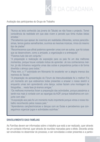 K IT DA CIDADANIA
Avaliação das participantes do Grupo de Trabalho


    “Nunca as teria conhecido (as jovens do Talude) se não fosse o projecto. Tomei
    consciência da realidade em que elas vivem e percebi que tinha muitas ideias
    erradas.”
    “Percebemos que apesar de vivermos em realidades diferentes, somos parecidís-
    simas, temos gostos semelhantes, ouvimos as mesmas músicas, rimos do mesmo
    tipo de piadas”
    “Reconhecemos que afinal podemos aprender umas com as outras, que há coisas
    que se desenvolvem, como a amizade, a organização e a entreajuda”
    “Fizemos tudo isto em conjunto.”
    “A preparação e realização da exposição para os pais foi um dos melhores
    momentos, porque houve vontade mútua de aprender. Já nos conhecíamos mel-
    hor, já não tínhamos vergonha umas das outras e preparámos juntas e de forma
    divertida o almoço para todos.”
    “Para mim, a 1ª actividade em Monsanto foi excelente ver a alegria imensa dos
    meninos do Talude.”
    “A preparação da apresentação do Fórum da Interculturalidade foi o melhor! Foi
    um momento em que estávamos todas presentes a ensaiar o nosso sketch e
    enquanto umas iam aprendendo uma dança, outras faziam uma montagem de
    fotografias… nesta fase já éramos amigas.”
    “Os melhores momentos foram a preparação das actividades, porque passámos a
    sentir-nos mais à vontade com as raparigas da AGP, porque trabalhámos em con-
    junto com elas.”
    “A exposição aos pais foi um momento muito importante porque vimos o nosso tra-
    balho reconhecido pelos nossos pais.”
    “Aprendemos canções/músicas e danças com as Guias e percebemos que con-
    seguimos organizar jogos e actividades sozinhas.”


ENVOLVIMENTO DAS FAMÍLIAS

As Famílias devem ser informadas sobre o trabalho que está a ser realizado, quer através
de um contacto informal, quer através de reuniões marcadas para o efeito. Deverão ainda
ser envolvidas no desenrolar do processo, e ser convidadas a estar presentes e a partici-

                                                                                            23
 