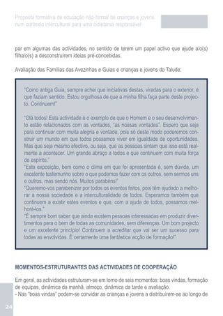 Proposta formativa de educação não-formal de crianças e jovens
     num contexto intercultural para uma cidadania responsável



     par em algumas das actividades, no sentido de terem um papel activo que ajude a/o(s)
     filha/o(s) a desconstruírem ideias pré-concebidas.

     Avaliação das Famílias das Avezinhas e Guias e crianças e jovens do Talude:


         “Como antiga Guia, sempre achei que iniciativas destas, viradas para o exterior, é
         que faziam sentido. Estou orgulhosa de que a minha filha faça parte deste projec-
         to. Continuem!”

         “Olá todos! Esta actividade é o exemplo de que o Homem e o seu desenvolvimen-
         to estão relacionados com as vontades, “as nossas vontades”. Espero que seja
         para continuar com muita alegria e vontade, pois só deste modo poderemos con-
         struir um mundo em que todos possamos viver em igualdade de oportunidades.
         Mas que seja mesmo efectivo, ou seja, que as pessoas sintam que isso está real-
         mente a acontecer. Um grande abraço a todos e que continuem com muita força
         de espírito.”
         “Esta exposição, bem como o clima em que foi apresentada é, sem dúvida, um
         excelente testemunho sobre o que podemos fazer com os outros, sem sermos uns
         e outros, mas sendo nós. Muitos parabéns!”
         “Queremo-vos parabenizar por todos os eventos feitos, pois têm ajudado a melho-
         rar a nossa sociedade e a interculturalidade de todos. Esperamos também que
         continuem a existir estes eventos e que, com a ajuda de todos, possamos mel-
         horá-los.”
         “É sempre bom saber que ainda existem pessoas interessadas em produzir diver-
         timentos para o bem de todas as comunidades, sem diferenças. Um bom projecto
         e um excelente princípio! Continuem a acreditar que vai ser um sucesso para
         todas as envolvidas. É certamente uma fantástica acção de formação!”




     MOMENTOS-ESTRUTURANTES DAS ACTIVIDADES DE COOPERAÇÃO

     Em geral, as actividades estruturam-se em torno de seis momentos: boas vindas, formação
     de equipas, dinâmica da manhã, almoço, dinâmica da tarde e avaliação.
     - Nas “boas vindas” podem-se convidar as crianças e jovens a distribuírem-se ao longo de

24
 