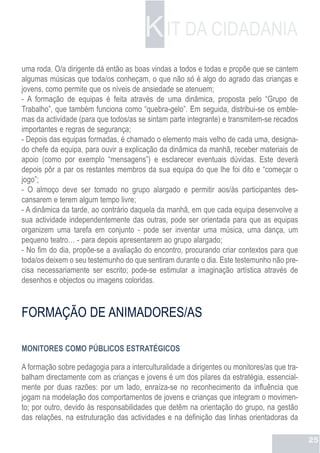 K IT DA CIDADANIA
uma roda. O/a dirigente dá então as boas vindas a todos e todas e propõe que se cantem
algumas músicas que toda/os conheçam, o que não só é algo do agrado das crianças e
jovens, como permite que os níveis de ansiedade se atenuem;
- A formação de equipas é feita através de uma dinâmica, proposta pelo “Grupo de
Trabalho”, que também funciona como “quebra-gelo”. Em seguida, distribui-se os emble-
mas da actividade (para que todos/as se sintam parte integrante) e transmitem-se recados
importantes e regras de segurança;
- Depois das equipas formadas, é chamado o elemento mais velho de cada uma, designa-
do chefe da equipa, para ouvir a explicação da dinâmica da manhã, receber materiais de
apoio (como por exemplo “mensagens”) e esclarecer eventuais dúvidas. Este deverá
depois pôr a par os restantes membros da sua equipa do que lhe foi dito e “começar o
jogo”;
- O almoço deve ser tomado no grupo alargado e permitir aos/às participantes des-
cansarem e terem algum tempo livre;
- A dinâmica da tarde, ao contrário daquela da manhã, em que cada equipa desenvolve a
sua actividade independentemente das outras, pode ser orientada para que as equipas
organizem uma tarefa em conjunto - pode ser inventar uma música, uma dança, um
pequeno teatro… - para depois apresentarem ao grupo alargado;
- No fim do dia, propõe-se a avaliação do encontro, procurando criar contextos para que
toda/os deixem o seu testemunho do que sentiram durante o dia. Este testemunho não pre-
cisa necessariamente ser escrito; pode-se estimular a imaginação artística através de
desenhos e objectos ou imagens coloridas.



FORMAÇÃO DE ANIMADORES/AS

MONITORES COMO PÚBLICOS ESTRATÉGICOS

A formação sobre pedagogia para a interculturalidade a dirigentes ou monitores/as que tra-
balham directamente com as crianças e jovens é um dos pilares da estratégia, essencial-
mente por duas razões: por um lado, enraíza-se no reconhecimento da influência que
jogam na modelação dos comportamentos de jovens e crianças que integram o movimen-
to; por outro, devido às responsabilidades que detêm na orientação do grupo, na gestão
das relações, na estruturação das actividades e na definição das linhas orientadoras da

                                                                                             25
 
