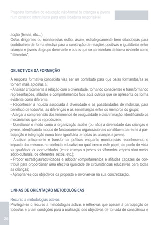 Proposta formativa de educação não-formal de crianças e jovens
     num contexto intercultural para uma cidadania responsável



     acção (temas, etc…).
     Os/as dirigentes ou monitores/as estão, assim, estrategicamente bem situados/as para
     contribuírem de forma efectiva para a construção de relações positivas e igualitárias entre
     crianças e jovens do grupo dominante e outras que se apresentam de forma evidente como
     “diferentes”.


     OBJECTIVOS DA FORMAÇÃO

     A resposta formativa concebida visa ser um contributo para que os/as formandos/as se
     tornem mais aptos/as a:
     - Analisar criticamente a relação com a diversidade, tornando conscientes e transformando
     representações, atitudes e comportamentos face ao/à outro/a que se apresenta de forma
     evidente como diferente;
     - Reconhecer a riqueza associada à diversidade e as possibilidades de mobilizar, para
     benefício de todos/as, as diferenças e as semelhanças entre os membros do grupo;
     - Alargar a compreensão dos fenómenos de desigualdade e discriminação, identificando os
     mecanismos que os reproduzem;
     - Questionar o modo como a organização acolhe (ou não) a diversidade das crianças e
     jovens, identificando modos de funcionamento organizacionais constituem barreiras à par-
     ticipação e integração numa base igualitária de todas as crianças e jovens;
     - Analisar criticamente e transformar práticas enquanto monitores/as reconhecendo o
     impacto das mesmas no contexto educativo no qual exerce este papel, do ponto de vista
     da igualdade de oportunidades (entre crianças e jovens de diferentes origens e/ou meios
     sócio-culturais, de diferentes sexos, etc.);
     - Propor estratégias/actividades e adoptar comportamentos e atitudes capazes de con-
     tribuir para proporcionar uma efectiva igualdade de circunstâncias educativas para todas
     as crianças;
     - Apropriar-se dos objectivos da proposta e envolver-se na sua concretização.


     LINHAS DE ORIENTAÇÃO METODOLÓGICAS

     Recurso a metodologias activas
     Privilegia-se o recurso a metodologias activas e reflexivas que apelam à participação de
     todos/as e criam condições para a realização dos objectivos de tomada de consciência e

26
 