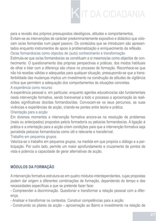K IT DA CIDADANIA
para a revisão dos próprios pressupostos ideológicos, atitudes e comportamentos.
Evitam-se as intervenções de carácter predominantemente expositivo e didáctico que colo-
cam os/as formandas num papel passivo. Os conteúdos que se introduzem são apresen-
tados enquanto instrumentos de apoio à problematização e enriquecimento da reflexão.
Os/as formandos/as como objectos de (auto) conhecimento e transformação
Estimula-se que os/as formandos/as se constituam a si mesmos/as como objectos de con-
hecimento. O questionamento das próprias perspectivas e práticas, dos modos habituais
de olhar e lidar com a diferença são chave no processo de formação. Reconhece-se que
não há receitas válidas e adequadas para qualquer situação, pressupondo-se que a trans-
feribilidade das mudanças implica um investimento na construção de atitudes de vigilância
crítica que permitem a adequação dos comportamentos às situações concretas.
A experiência como recurso
A experiência pessoal e, em particular, enquanto agentes educativos/as são fundamentais
nesta intervenção formativa, sendo transversal a todo o processo a aproximação às reali-
dades significativas dos/das formandos/das. Convocam-se os seus percursos, as suas
vivências e experiências de acção, criando-se pontes entre teoria e prática.
Orientação para a acção
Em diversos momentos a intervenção formativa ancora-se na resolução de problemas
(reais ou antecipados) propostos pelo/a formador/a ou pelos/as formandos/as. A ligação à
prática e a orientação para a acção criam condições para que a intervenção formativa seja
percebida pelos/as formandos/as como útil e relevante e transferível.
Trabalho em pequenos grupos
Valoriza-se o trabalho em pequenos grupos, na medida em que propicia o diálogo e a par-
ticipação. Por outro lado, permite um maior aprofundamento e cruzamento de pontos de
vista e potencia a capacidade de gerar alternativas de acção.


MÓDULOS DA FORMAÇÃO

A intervenção formativa estrutura-se em quatro módulos interdependentes, cujas propostas
podem dar origem a diferentes combinações de formação, dependendo do tempo e das
necessidades específicas a que se pretende fazer face:
- Compreender a discriminação. Questionar e transformar a relação pessoal com a difer-
ença.
- Analisar e transformar os contextos. Construir competências para a acção
- Construindo os pilares da acção – aproximação ao Bairro e investimento na relação de

                                                                                            27
 