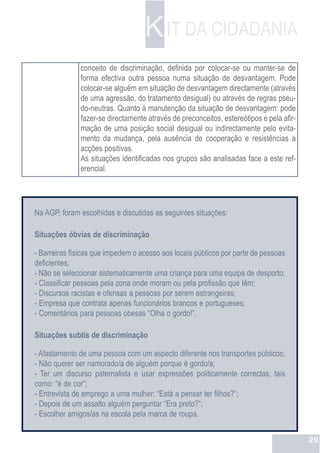 K IT DA CIDADANIA
              conceito de discriminação, definida por colocar-se ou manter-se de
              forma efectiva outra pessoa numa situação de desvantagem. Pode
              colocar-se alguém em situação de desvantagem directamente (através
              de uma agressão, do tratamento desigual) ou através de regras pseu-
              do-neutras. Quanto à manutenção da situação de desvantagem: pode
              fazer-se directamente através de preconceitos, estereótipos e pela afir-
              mação de uma posição social desigual ou indirectamente pelo evita-
              mento da mudança, pela ausência de cooperação e resistências a
              acções positivas.
              As situações identificadas nos grupos são analisadas face a este ref-
              erencial.




Na AGP, foram escolhidas e discutidas as seguintes situações:

Situações óbvias de discriminação

- Barreiras físicas que impedem o acesso aos locais públicos por parte de pessoas
deficientes;
- Não se seleccionar sistematicamente uma criança para uma equipa de desporto;
- Classificar pessoas pela zona onde moram ou pela profissão que têm;
- Discursos racistas e ofensas a pessoas por serem estrangeiras;
- Empresa que contrata apenas funcionários brancos e portugueses;
- Comentários para pessoas obesas “Olha o gordo!”.

Situações subtis de discriminação

- Afastamento de uma pessoa com um aspecto diferente nos transportes públicos;
- Não querer ser namorado/a de alguém porque é gordo/a;
- Ter um discurso paternalista e usar expressões politicamente correctas, tais
como: “é de cor”;
- Entrevista de emprego a uma mulher: “Está a pensar ter filhos?”;
- Depois de um assalto alguém perguntar “Era preto?”;
- Escolher amigos/as na escola pela marca de roupa.


                                                                                         29
 