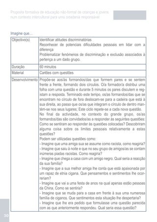 Proposta formativa de educação não-formal de crianças e jovens
     num contexto intercultural para uma cidadania responsável


     Imagine que…
     Objectivo(s)      Identificar atitudes discriminatórias
                       Reconhecer de potenciais dificuldades pessoais em lidar com a
                       diferença
                       Problematizar fenómenos de discriminação e exclusão associados à
                       pertença a um dado grupo.
     Duração           60 minutos
     Material          Cartões com questões
     Desenvolvimento Propõe-se aos/às formandos/das que formem pares e se sentem
                     frente a frente, formando dois círculos. O/a formador/a distribui uma
                     folha com uma questão e durante 5 minutos os pares discutem e reg-
                     istam a resposta. Terminado este tempo, os/as formandos/das que se
                     encontram no círculo de fora deslocam-se para a cadeira que está à
                     sua direita, ao passo que os/as que integram o círculo de dentro man-
                     tém-se nos seus lugares; Este ciclo repete-se a cada nova questão.
                     No final da actividade, no contexto do grande grupo, os/as
                     formandos/das são convidados/as a responder às seguintes questões:
                     Como se sentiram ao responder às questões colocadas? Descobriram
                     alguma coisa sobre os limites pessoais relativamente a estas
                     questões?
                     Podem ser utilizadas questões como:
                     - Imagine que uma amiga sua se assume como racista, como reagiria?
                     - Imagine que saiu à noite e que no seu grupo de amigos/as se contam
                     inúmeras piadas racistas. Como reagiria?
                     - Imagine que chega a casa com um amigo negro. Qual seria a reacção
                     da sua família?
                     - Imagine que a sua melhor amiga lhe conta que está apaixonada por
                     um rapaz de etnia cigana. Que pensamentos e sentimentos lhe ocor-
                     reriam?
                     - Imagine que vai a uma festa de anos na qual apenas estão pessoas
                     da China. Como se sentiria?
                     - Imagine que se muda para a casa em frente à sua uma numerosa
                     família de ciganos. Que sentimentos esta situação lhe despertaria?
                     - Imagine que lhe era pedido que formulasse uma questão parecida
                     com as que anteriormente respondeu. Qual seria essa questão?
30
 