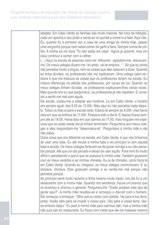 Proposta formativa de educação não-formal de crianças e jovens
     num contexto intercultural para uma cidadania responsável


                       adaptar. Em Cabo Verde as famílias são muito maiores. Na hora da refeição,
                       cada um apanha o seu prato e senta-se no quintal a comer e a falar. Aqui não.
                       Eu, quando fui a primeira vez a casa de uma amiga da minha mãe, passei
                       uma vergonha porque nem sabia comer de garfo e faca. Sempre comia de col-
                       her. A minha só me dizia “Tu não estás em casa”. Agora já aprendi, mas em
                       casa continuo a comer com a colher.
                       (…) Aqui na escola as pessoas viam-me ‘diferente’: agrediam-me, atacavam-
                       me. Os meus colegas diziam-me “ah preto, vai-te embora…”. Só que eu ainda
                       não percebia muito a língua, nem as coisas que eles estavam a dizer. Quando
                       eu tinha dúvidas, os professores não me explicavam. Uma colega cabo-ver-
                       diana é que me traduzia as coisas que os professores diziam na escola. Eu
                       notava diferenças na atitude dos professores, por causa da cor. Quando os
                       meus colegas tinham dúvidas, os professores explicavam-lhes várias vezes.
                       Mas quando era eu que perguntava, os professores já não repetiam. E come-
                       cei a sentir-me mal com aquilo.
                       Na escola, custou-me a adaptar aos horários. Lá em Cabo Verde, o horário
                       era sempre igual, das 8.00 às 13.00h. Mas aqui eu não percebia nada daqui-
                       lo. Todos os dias ia para a escola cedo. Estava lá sempre às 8.00h, mas havia
                       dias em que só entrava às 11.00h. Passava todo o dia lá. E depois ficava sem-
                       pre até às 18.00. Havia dias em que saímos às 17.00, mas ninguém me expli-
                       cava que as aulas nesse dia já tinham terminado. Perguntava aos meus cole-
                       gas e eles respondiam-me “desenrasca-te”. Perguntava à minha mãe e ela
                       não sabia.
                       Outra coisa que era diferente na escola, em Cabo Verde, é que nós tínhamos
                       de usar uma bata. Eu até trouxe a minha bata e ao princípio ia com aquela
                       bata à escola. Os meus colegas fartavam-se de gozar comigo e eu não perce-
                       bia porquê. Até que um dia percebi e deixei de usar aquilo. Para mim foi muito
                       difícil ir percebendo o que é que se passava à minha volta. Também gozavam
                       com os meus vestidos e as minhas chinelas. Eu ia de chinelas, como fazia lá
                       em Cabo Verde. Quando eu chegava, os meus colegas cochichavam. E eu
                       chorava, chorava. Eles gozavam comigo e eu sentia-me mal porque não
                       percebia porquê.
                       Ao princípio senti muito racismo e tinha mesmo muito medo. Um dia fui a um
                       restaurante com a minha mãe. Quando nos sentámos, houve um branco que
                       se levantou e chamou o gerente. Perguntou-lhe “Vocês aceitam este tipo de
                       gente aqui?”. A minha mãe revoltou-se e começou a discutir com o homem.
                       Ele começou a ameaçar: “Olha que eu estou com pistola. Vai para a tua terra,
                       preta. Vocês vêm para cá invadir o nosso país. Vão para a vossa terra, vão-
                       se embora daqui.” Eu pedi à minha mãe para sairmos dali, mas a minha mãe
                       não quis sair do restaurante. Eu fiquei com medo que ele me matasse mesmo

34
 