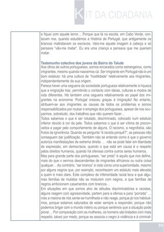 K IT DA CIDADANIA
e fiquei com aquele terror… Porque que lá na escola, em Cabo Verde, con-
tavam nos, quando estudámos a História de Portugal, que antigamente os
brancos maltratavam os escravos. Veio-me aquela imagem à cabeça e só
pensava “vão-me matar”. Eu era uma criança e pensava que me queriam
matar.

Testemunho colectivo dos jovens do Bairro do Talude
Aos olhos de outros portugueses, somos encarados como estrangeiros, como
imigrantes, mesmo quando nascemos cá. Ser imigrante em Portugal não é um
bom estatuto: há uma cultura de “hostilidade” relativamente aos imigrantes,
independentemente da sua origem.
Parece haver uma cegueira da sociedade portuguesa relativamente à riqueza
que a imigração traz, permitindo o contacto com ideias, culturas e modos de
vida diferentes. Há também uma cegueira relativamente ao papel dos imi-
grantes na economia: Portugal cresceu graças à imigração! No entanto,
atribuem-se aos imigrantes as causas de todos os problemas e somos
responsabilizados por roubar o emprego dos portugueses, apesar de nos ocu-
parmos, sobretudo, dos trabalhos que não querem fazer…
Todos sabemos o que é ser rotulado, discriminado, colocado num estatuto
inferior devido à cor da pele. Todos sabemos o que é ser vítima de precon-
ceitos e pagar pelo comportamento de alguns. O racismo, a negrofobia, são
frutos da ignorância. Quando se pergunta “é racista porquê?”, as pessoas não
conseguem dar justificação. Também não se entende como é que o governo
autoriza manifestações de extrema direita … não se pode falar em liberdade
de expressão, em democracia, quando o que está em causa é o respeito
pelos direitos humanos, quando há ofensas contra outros seres humanos.
Mas para grande parte dos portugueses, “ser preto” é aquilo que nos define,
mais do que o sermos descendentes de imigrantes africanos ou outra coisa
qualquer… Ao contrário, “ser branco” é visto como uma superioridade, mesmo
por alguns negros que, por exemplo, reconhecem um estatuto mais elevado
a quem é mais claro. Este complexo de inferioridade racial leva a que algu-
mas famílias de mulatos não se misturem com negros, a que famílias de
negros ambicionem casamentos com brancos…
Em situações em que somos alvo de atitudes discriminatórias e racistas,
alguns reagem com agressividade, partem para a ofensa e para “porrada” …
mas a maioria de nós sente-se humilhada e não reage, porque já nos habituá-
mos, porque estamos saturados de estar sempre a responder, porque não
podemos brigar com o mundo inteiro ou porque sentimos que a situação pode
piorar… Por comparação com as mulheres, os homens são tratados com mais
respeito, talvez por medo, porque se associa o negro à violência e à criminal-

                                                                                 35
 