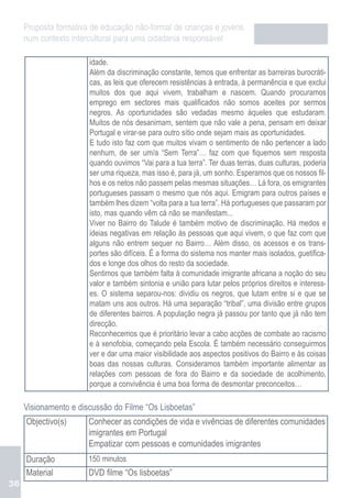 Proposta formativa de educação não-formal de crianças e jovens
     num contexto intercultural para uma cidadania responsável

                       idade.
                       Além da discriminação constante, temos que enfrentar as barreiras burocráti-
                       cas, as leis que oferecem resistências à entrada, à permanência e que exclui
                       muitos dos que aqui vivem, trabalham e nascem. Quando procuramos
                       emprego em sectores mais qualificados não somos aceites por sermos
                       negros. As oportunidades são vedadas mesmo àqueles que estudaram.
                       Muitos de nós desanimam, sentem que não vale a pena, pensam em deixar
                       Portugal e virar-se para outro sítio onde sejam mais as oportunidades.
                       E tudo isto faz com que muitos vivam o sentimento de não pertencer a lado
                       nenhum, de ser um/a “Sem Terra”… faz com que fiquemos sem resposta
                       quando ouvimos “Vai para a tua terra”. Ter duas terras, duas culturas, poderia
                       ser uma riqueza, mas isso é, para já, um sonho. Esperamos que os nossos fil-
                       hos e os netos não passem pelas mesmas situações… Lá fora, os emigrantes
                       portugueses passam o mesmo que nós aqui. Emigram para outros países e
                       também lhes dizem “volta para a tua terra”. Há portugueses que passaram por
                       isto, mas quando vêm cá não se manifestam...
                       Viver no Bairro do Talude é também motivo de discriminação. Há medos e
                       ideias negativas em relação às pessoas que aqui vivem, o que faz com que
                       alguns não entrem sequer no Bairro… Além disso, os acessos e os trans-
                       portes são difíceis. É a forma do sistema nos manter mais isolados, guetifica-
                       dos e longe dos olhos do resto da sociedade.
                       Sentimos que também falta à comunidade imigrante africana a noção do seu
                       valor e também sintonia e união para lutar pelos próprios direitos e interess-
                       es. O sistema separou-nos: dividiu os negros, que lutam entre si e que se
                       matam uns aos outros. Há uma separação “tribal”, uma divisão entre grupos
                       de diferentes bairros. A população negra já passou por tanto que já não tem
                       direcção.
                       Reconhecemos que é prioritário levar a cabo acções de combate ao racismo
                       e à xenofobia, começando pela Escola. É também necessário conseguirmos
                       ver e dar uma maior visibilidade aos aspectos positivos do Bairro e às coisas
                       boas das nossas culturas. Consideramos também importante alimentar as
                       relações com pessoas de fora do Bairro e da sociedade de acolhimento,
                       porque a convivência é uma boa forma de desmontar preconceitos…

     Visionamento e discussão do Filme “Os Lisboetas”
     Objectivo(s)      Conhecer as condições de vida e vivências de diferentes comunidades
                       imigrantes em Portugal
                       Empatizar com pessoas e comunidades imigrantes
     Duração           150 minutos
     Material          DVD filme “Os lisboetas”
36
 