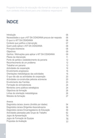 Proposta formativa de educação não-formal de crianças e jovens
    num contexto intercultural para uma cidadania responsável



    ÍNDICE

    Introdução                                                   06
    Necessidades a que o KIT DA CIDADANIA procura dar resposta   06
    O que é o KIT DA CIDADANIA                                   06
    Contexto que justifica a intervenção                         07
    Quem pode aplicar o KIT DA CIDADANIA                         08
    Principais Actores/as                                        08
    Objectivos                                                   09
    Ganhos / Motivações para aplicar o KIT DA CIDADANIA          09
    Pilares da intervenção                                       11
    Ponto de partida e estabelecimento da parceria               12
    Reconhecimento de um problema                                12
    Trabalhar em parceria                                        12
    Actividades de cooperação                                    16
    Envolvimento progressivo                                     16
    Orientações metodológicas das actividades                    16
    O que não são as actividades de cooperação                   20
    Actividades co-construídas pelos/as actores/as               20
    Envolvimento das Famílias                                    23
    Formação de animadores/as                                    24
    Monitores como públicos estratégicos                         24
    Objectivos da formação                                       26
    Linhas de orientação metodológicas                           26
    Módulos da formação                                          27

    Anexos
    Diagnóstico às/aos Jovens (dividido por idades)              54
    Diagnóstico às/aos Dirigentes Associativas/os                56
    Diagnóstico às/aos Encarregadas/os de Educação               59
    Actividades planeadas pelo Grupo de Trabalho                 62
    Jogos de Apresentação                                        74
    Jogos de Formação de Equipas                                 76
    Propostas de Avaliação                                       77



4
 