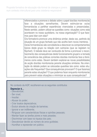 Proposta formativa de educação não-formal de crianças e jovens
     num contexto intercultural para uma cidadania responsável


                       referenciados e promove o debate sobre o papel dos/das monitores/as
                       face a situações semelhantes. Devem estimular-se os/as
                       formandos/as a partilhar experiências vivenciadas e presenciadas.
                       Neste sentido, podem utilizar-se questões como: situações como esta
                       acontecem no nosso quotidiano, na nossa organização? O que faze-
                       mos para lidar com elas?
                       O/a formador/a promove uma dinâmica similar, desta vez, partindo da
                       situação de um grupo fechado que não acolhe bem novos membros.
                       Os/as formandos/as são convidado/as a descrever os comportamentos
                       típicos deste grupo na relação com outros/as (que se registam no
                       flipchart). O debate deve ser conduzido de forma a promover o recon-
                       hecimento das consequências deste funcionamento grupal e a tomada
                       de consciência das práticas correntes dos/das monitor/as face a fenó-
                       menos como estes. Devem também explorar-se novas possibilidades
                       de acção dos/das monitores/as perante situações similares. Na orien-
                       tação do debate podem se colocadas questões tais como: estas situ-
                       ações são frequentes? Que consequências provocam? O que fazemos
                       perante estas situações? O que podemos fazer enquanto monitores/as
                       para prevenir estas situações e minimizar as suas consequências?


         No contexto da AGP, recolheram-se os seguintes contributos
         Depreciar é…
         - Desvalorizar;
         - Ser cruel;
         - Insultar;
         - Abusar do poder;
         - Criar boatos depreciativos;
         - Excluir através da criação de barreiras;
         - Ignorar e ser indiferente;
         - Rir/gozar com características físicas e opiniões pessoais;
         - Mandar fazer as tarefas piores e mais pesadas;
         - Discriminar com base na riqueza dos pais;
         - Desvalorizar devido ao número de anos guidistas;
         - Humilhar e repreender em público;


40
 