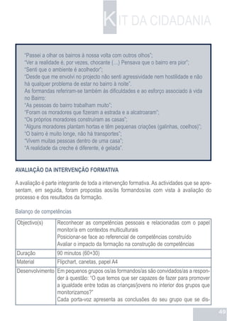 K IT DA CIDADANIA
    “Passei a olhar os bairros à nossa volta com outros olhos”;
    “Ver a realidade é, por vezes, chocante (…) Pensava que o bairro era pior”;
    “Senti que o ambiente é acolhedor”;
    “Desde que me envolvi no projecto não senti agressividade nem hostilidade e não
    há qualquer problema de estar no bairro à noite”.
    As formandas referiram-se também ás dificuldades e ao esforço associado à vida
    no Bairro:
    “As pessoas do bairro trabalham muito”;
    “Foram os moradores que fizeram a estrada e a alcatroaram”;
    “Os próprios moradores construíram as casas”;
    “Alguns moradores plantam hortas e têm pequenas criações (galinhas, coelhos)”;
    “O bairro é muito longe, não há transportes”;
    “Vivem muitas pessoas dentro de uma casa”;
    “A realidade da creche é diferente, é gelada”.


AVALIAÇÃO DA INTERVENÇÃO FORMATIVA

A avaliação é parte integrante de toda a intervenção formativa. As actividades que se apre-
sentam, em seguida, foram propostas aos/às formandos/as com vista à avaliação do
processo e dos resultados da formação.

Balanço de competências
Objectivo(s)       Reconhecer as competências pessoais e relacionadas com o papel
                   monitor/a em contextos multiculturais
                   Posicionar-se face ao referencial de competências construído
                   Avaliar o impacto da formação na construção de competências
Duração            90 minutos (60+30)
Material           Flipchart, canetas, papel A4
Desenvolvimento Em pequenos grupos os/as formandos/as são convidados/as a respon-
                der à questão: “O que temos que ser capazes de fazer para promover
                a igualdade entre todas as crianças/jovens no interior dos grupos que
                monitorizamos?”
                Cada porta-voz apresenta as conclusões do seu grupo que se dis-

                                                                                              49
 