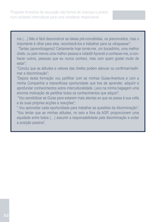 Proposta formativa de educação não-formal de crianças e jovens
     num contexto intercultural para uma cidadania responsável




         ros (…) Não é fácil desconstruir as ideias pré-concebidas, os preconceitos, mas o
         importante é olhar para eles, reconhecê-los e trabalhar para os ultrapassar”;
          “Tantas (aprendizagens)! Certamente hoje tornei-me, um bocadinho, uma melhor
         chefe, ou pelo menos uma melhor pessoa e cidadã! Aprendi a conhecer-me, a con-
         hecer outros, pessoas que eu nunca conheci, mas com quem gostei muito de
         estar”;
         “Conclui que as atitudes e valores das chefes podem atenuar ou confirmar/reafir-
         mar a discriminação”;
         “Depois desta formação vou partilhar com as minhas Guias-Aventura e com a
         minha Companhia a maravilhosa oportunidade que tive de aprender, adquirir e
         aprofundar conhecimentos sobre interculturalidade. Levo na minha bagagem uma
         enorme motivação de partilhar todos os conhecimentos que adquiri”;
          “Vou sensibilizar as Guias para estarem mais atentas ao que se passa à sua volta
         e às suas próprias acções e reacções”;
         “ Vou aproveitar cada oportunidade para trabalhar as questões da discriminação”;
         “Vou tentar que as minhas atitudes, no seio e fora da AGP, proporcionem uma
         equidade entre todos (…) assumir a responsabilidade pela discriminação e evitar
         a posição passiva”.




52
 